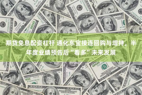 期货免息配资杠杆 通化东宝接连回购与增持，半年度业绩预告后“看多”未来发展