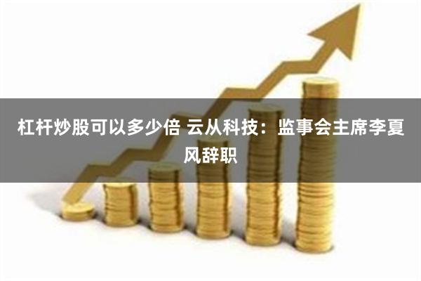 杠杆炒股可以多少倍 云从科技：监事会主席李夏风辞职