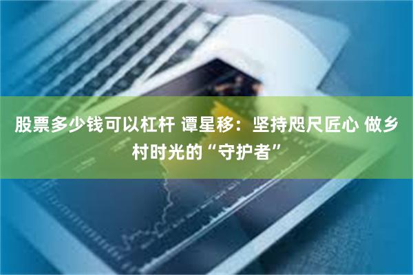 股票多少钱可以杠杆 谭星移：坚持咫尺匠心 做乡村时光的“守护者”