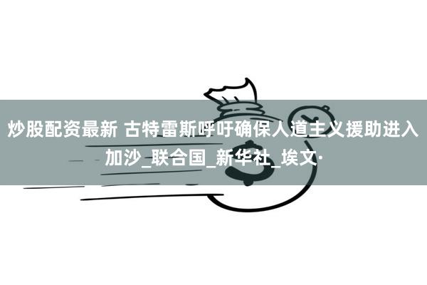 炒股配资最新 古特雷斯呼吁确保人道主义援助进入加沙_联合国_新华社_埃文·