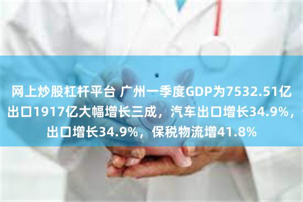 网上炒股杠杆平台 广州一季度GDP为7532.51亿，同比增长3.0%！出口1917亿大幅增长三成，汽车出口增长34.9%，保税物流增41.8%