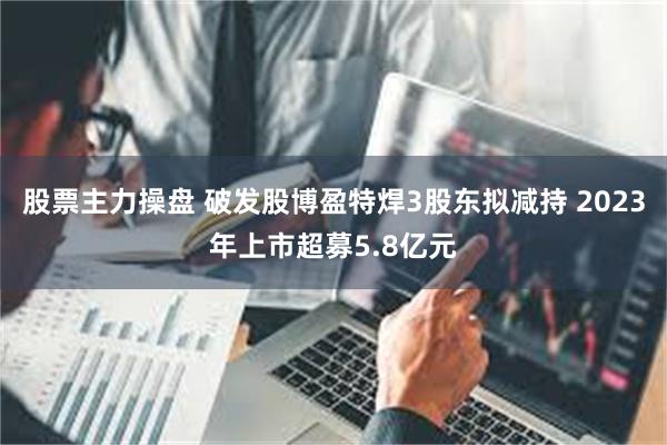 股票主力操盘 破发股博盈特焊3股东拟减持 2023年上市超募5.8亿元