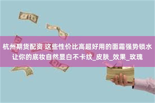杭州期货配资 这些性价比高超好用的面霜强势锁水让你的底妆自然显白不卡纹_皮肤_效果_玫瑰