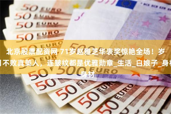 北京股票配资网 71岁赵雅芝华表奖惊艳全场！岁月不败真美人，连皱纹都是优雅勋章_生活_白娘子_身材