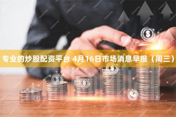 专业的炒股配资平台 4月16日市场消息早报（周三）