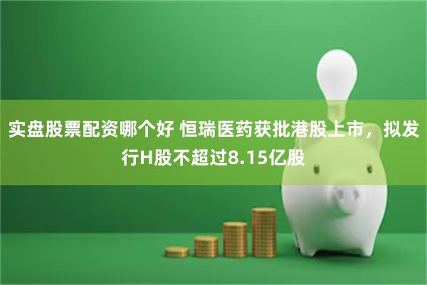 实盘股票配资哪个好 恒瑞医药获批港股上市，拟发行H股不超过8.15亿股