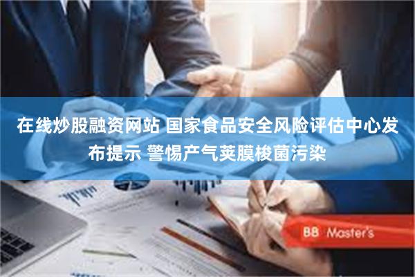 在线炒股融资网站 国家食品安全风险评估中心发布提示 警惕产气荚膜梭菌污染