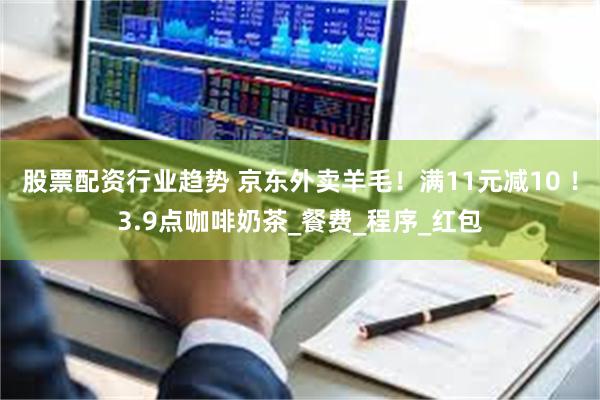 股票配资行业趋势 京东外卖羊毛！满11元减10 ！3.9点咖啡奶茶_餐费_程序_红包