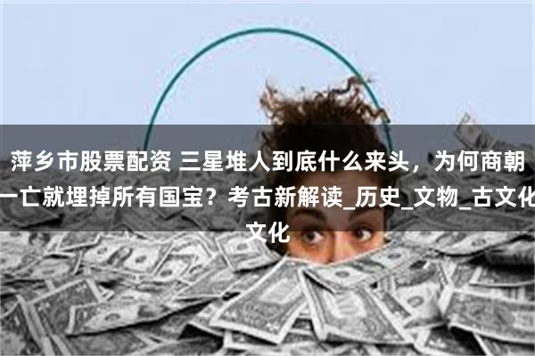 萍乡市股票配资 三星堆人到底什么来头，为何商朝一亡就埋掉所有国宝？考古新解读_历史_文物_古文化
