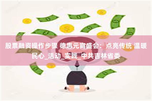 股票融资操作步骤 德惠元宵盛会：点亮传统 温暖民心_活动_实践_中共吉林省委