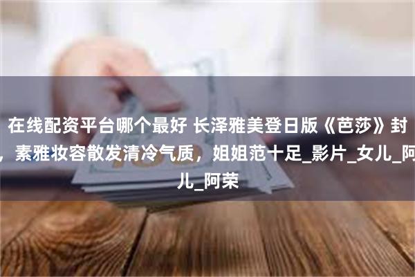 在线配资平台哪个最好 长泽雅美登日版《芭莎》封面，素雅妆容散发清冷气质，姐姐范十足_影片_女儿_阿荣
