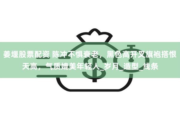 姜堰股票配资 陈冲不惧衰老，黑色高开叉旗袍搭恨天高，气质媲美年轻人_岁月_造型_线条