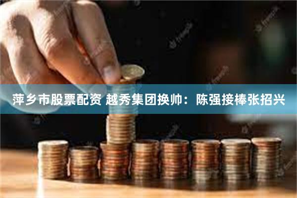 萍乡市股票配资 越秀集团换帅：陈强接棒张招兴