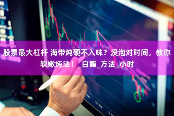 股票最大杠杆 海带炖硬不入味？没泡对时间，教你软嫩炖法！_白醋_方法_小时