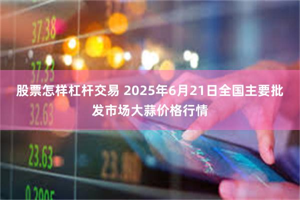 股票怎样杠杆交易 2025年6月21日全国主要批发市场大蒜价格行情