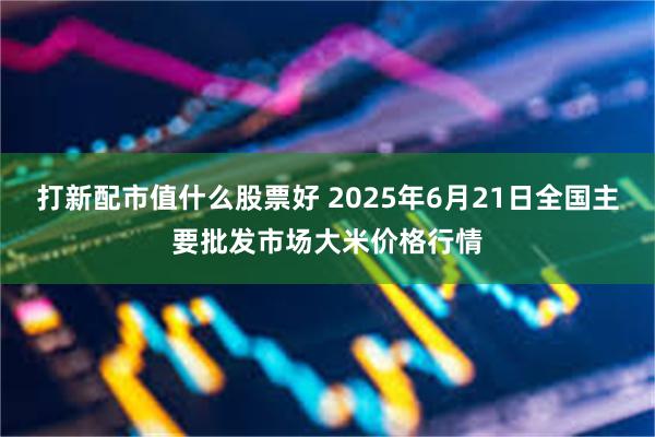 打新配市值什么股票好 2025年6月21日全国主要批发市场大米价格行情
