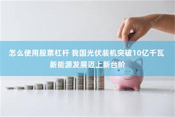 怎么使用股票杠杆 我国光伏装机突破10亿千瓦 新能源发展迈上新台阶