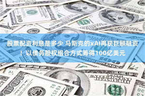 股票配资利息是多少 马斯克的xAI再获巨额融资！以债务股权组合方式筹得100亿美元