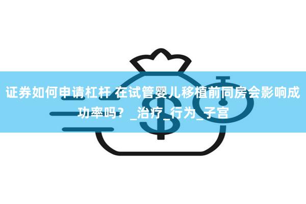证券如何申请杠杆 在试管婴儿移植前同房会影响成功率吗？_治疗_行为_子宫